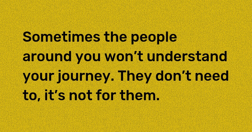 Sometimes the people around you won’t understand your journey. They don’t need to, it’s not for them.