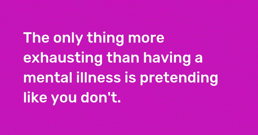 The only thing more exhausting than having a mental illness is pretending like you don't.