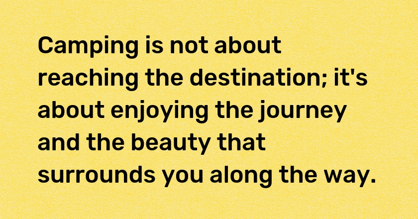 Camping is not about reaching the destination; it's about enjoying the journey and the beauty that surrounds you along the way.