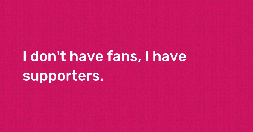 I don't have fans, I have supporters.