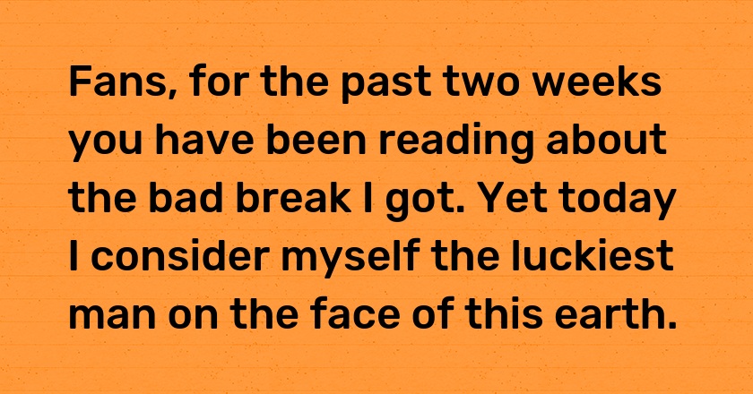 Fans, for the past two weeks you have been reading about the bad break I got. Yet today I consider myself the luckiest man on the face of this earth.