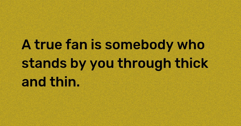 A true fan is somebody who stands by you through thick and thin.