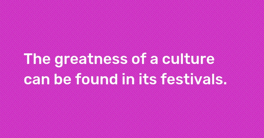 The greatness of a culture can be found in its festivals.