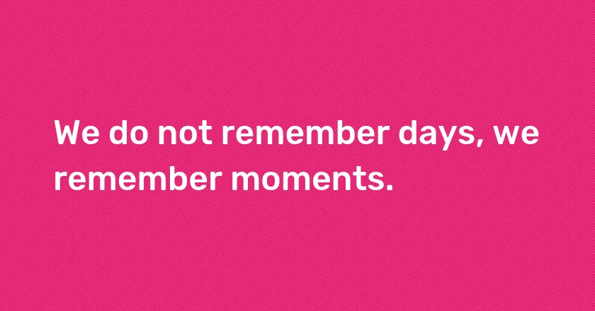 We do not remember days, we remember moments.