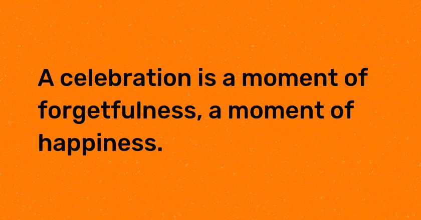 A celebration is a moment of forgetfulness, a moment of happiness.