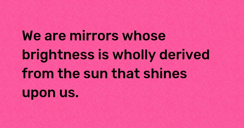 We are mirrors whose brightness is wholly derived from the sun that shines upon us.