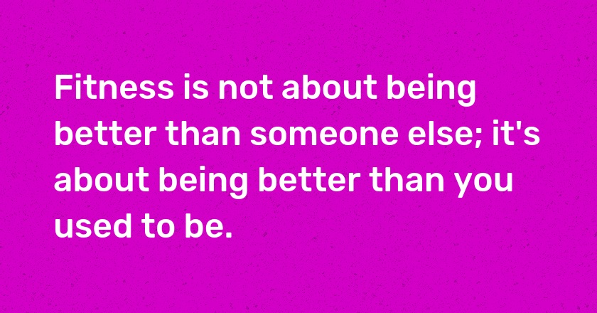 Fitness is not about being better than someone else; it's about being better than you used to be.