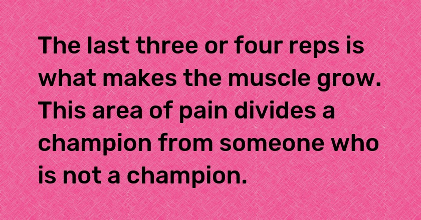 The last three or four reps is what makes the muscle grow. This area of pain divides a champion from someone who is not a champion.