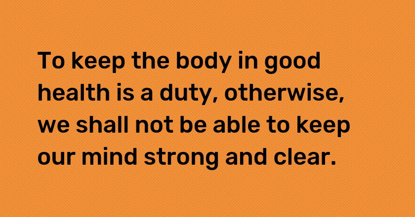 To keep the body in good health is a duty, otherwise, we shall not be able to keep our mind strong and clear.