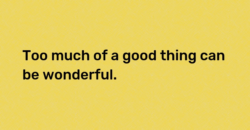 Too much of a good thing can be wonderful.