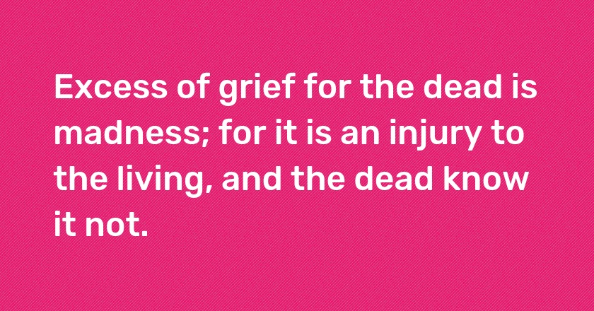 Excess of grief for the dead is madness; for it is an injury to the living, and the dead know it not.