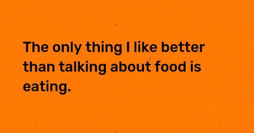 The only thing I like better than talking about food is eating.