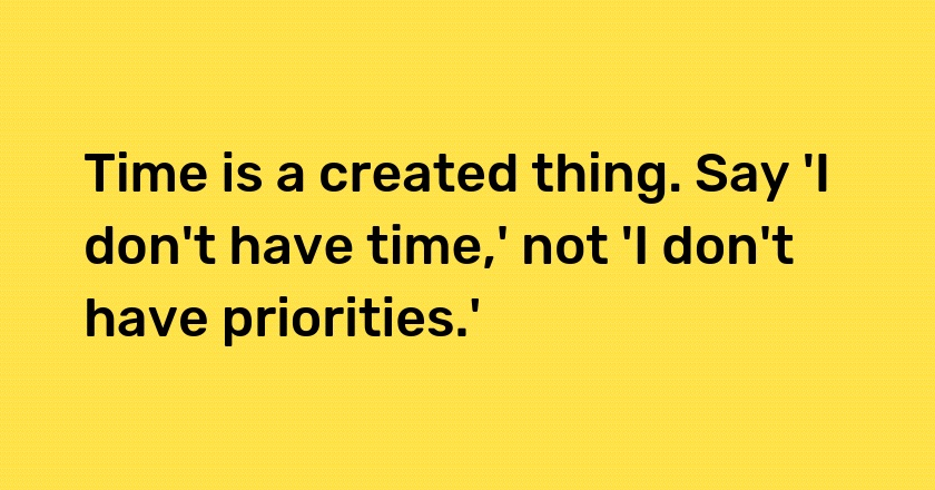 Time is a created thing. Say 'I don't have time,' not 'I don't have priorities.'