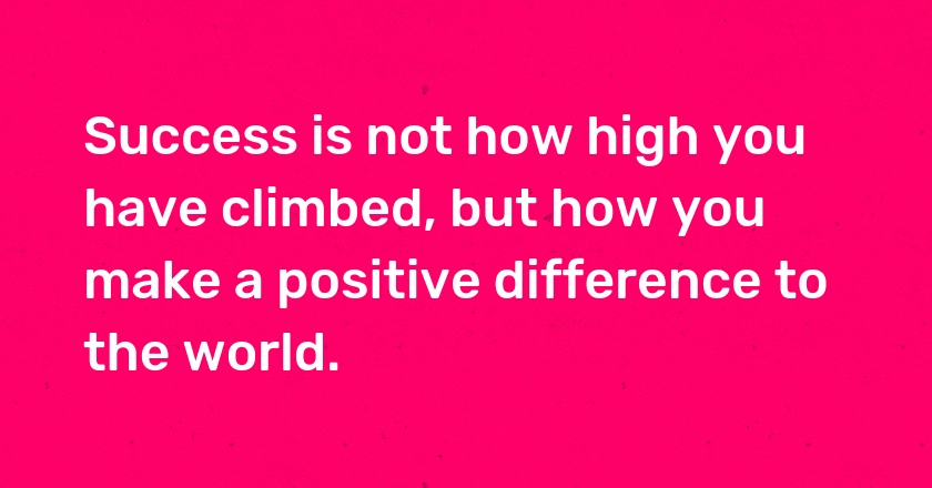 Success is not how high you have climbed, but how you make a positive difference to the world.