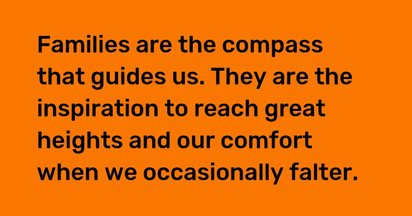 Families are the compass that guides us. They are the inspiration to reach great heights and our comfort when we occasionally falter.