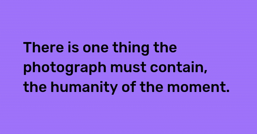 There is one thing the photograph must contain, the humanity of the moment.