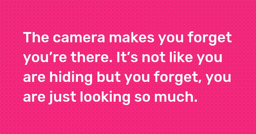 The camera makes you forget you’re there. It’s not like you are hiding but you forget, you are just looking so much.