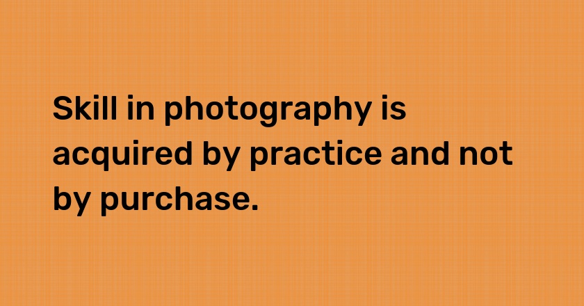 Skill in photography is acquired by practice and not by purchase.