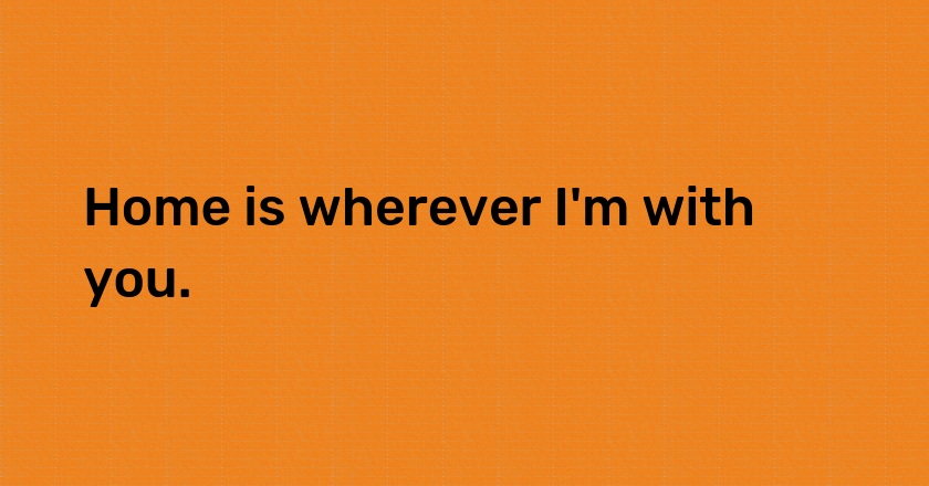 Home is wherever I'm with you.