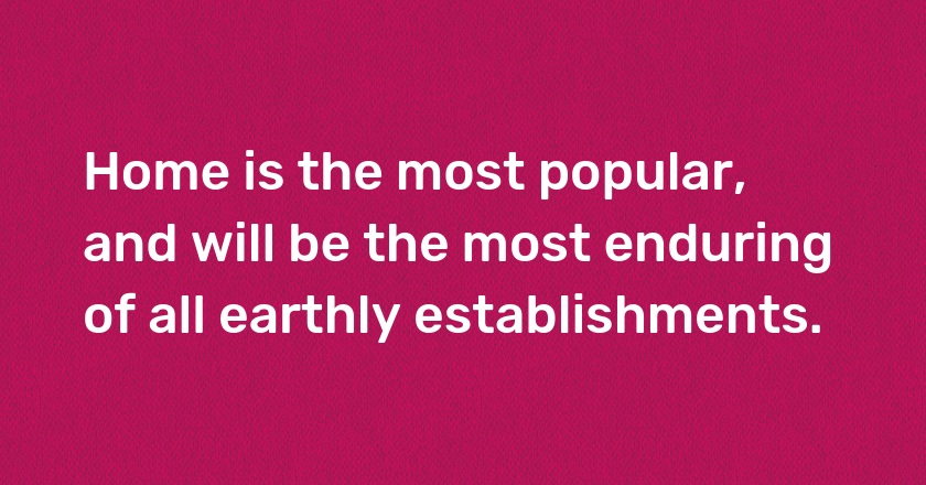 Home is the most popular, and will be the most enduring of all earthly establishments.