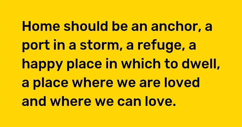 Home should be an anchor, a port in a storm, a refuge, a happy place in which to dwell, a place where we are loved and where we can love.