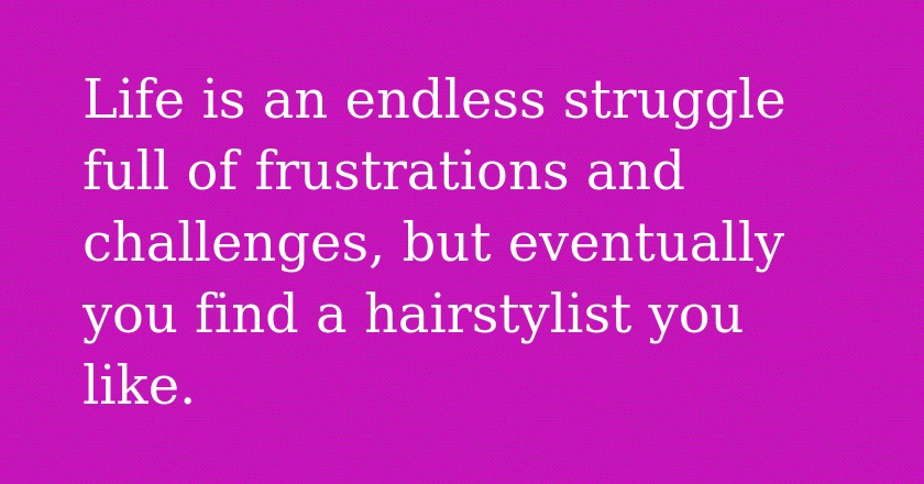 Life is an endless struggle full of frustrations and challenges, but eventually you find a hairstylist you like.