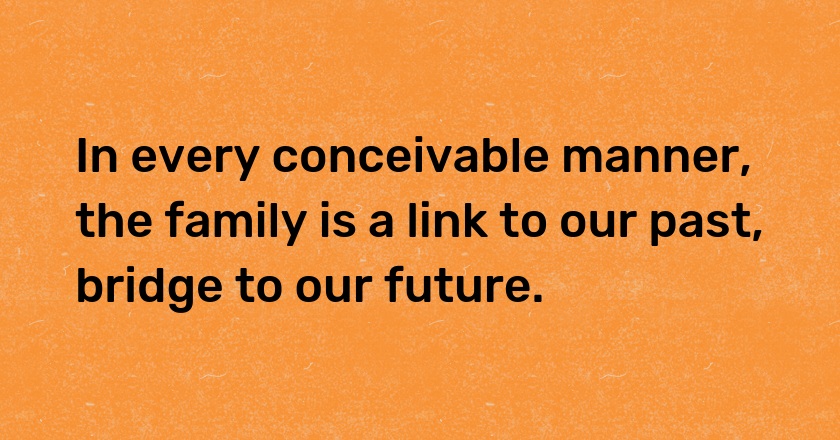 In every conceivable manner, the family is a link to our past, bridge to our future.