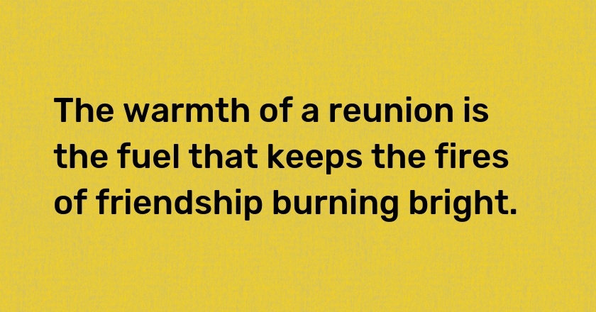 The warmth of a reunion is the fuel that keeps the fires of friendship burning bright.