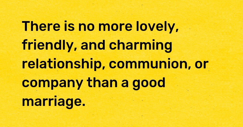 There is no more lovely, friendly, and charming relationship, communion, or company than a good marriage.