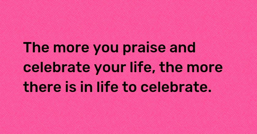 The more you praise and celebrate your life, the more there is in life to celebrate.