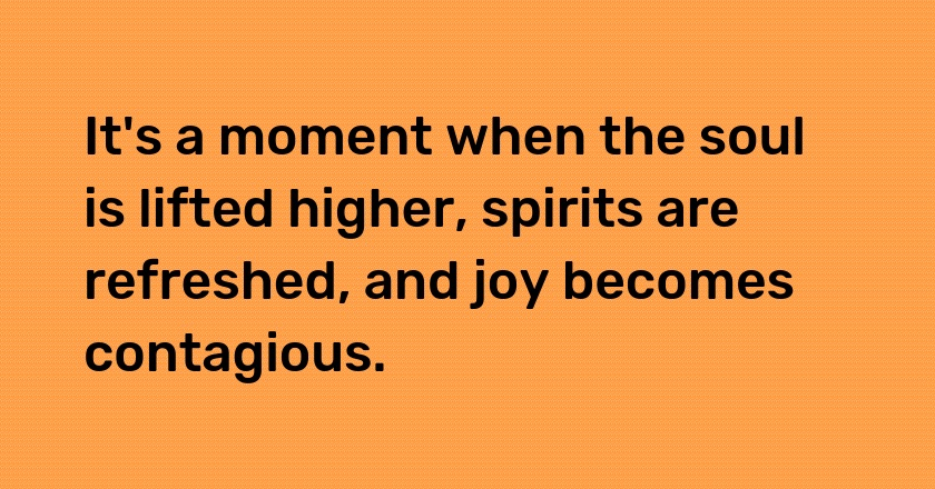 It's a moment when the soul is lifted higher, spirits are refreshed, and joy becomes contagious.