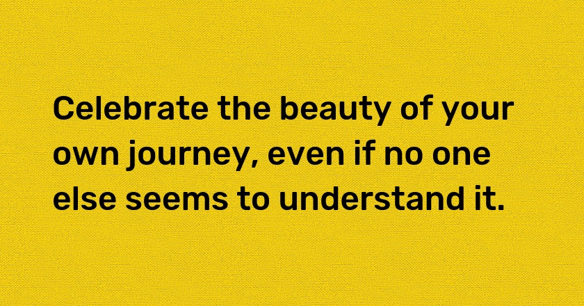 Celebrate the beauty of your own journey, even if no one else seems to understand it.