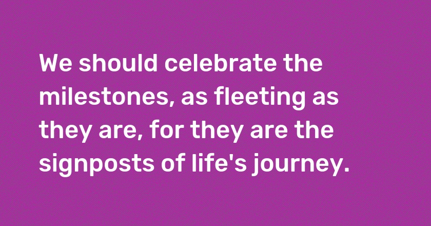 We should celebrate the milestones, as fleeting as they are, for they are the signposts of life's journey.