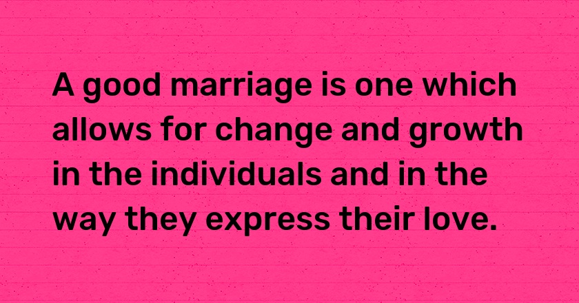 A good marriage is one which allows for change and growth in the individuals and in the way they express their love.