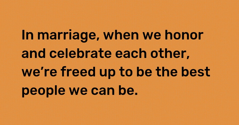 In marriage, when we honor and celebrate each other, we’re freed up to be the best people we can be.