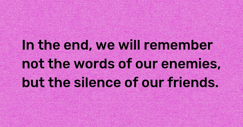 In the end, we will remember not the words of our enemies, but the silence of our friends.