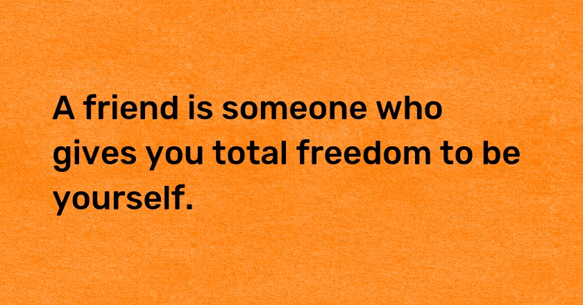 A friend is someone who gives you total freedom to be yourself.