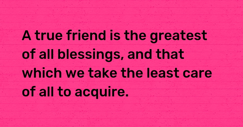 A true friend is the greatest of all blessings, and that which we take the least care of all to acquire.