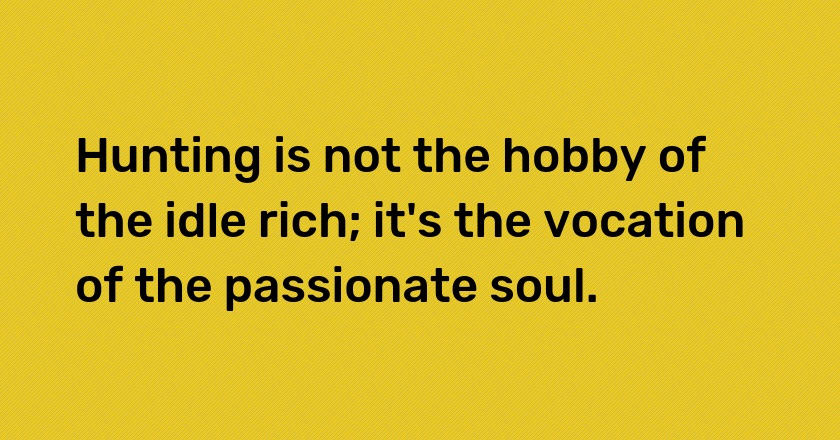 Hunting is not the hobby of the idle rich; it's the vocation of the passionate soul.