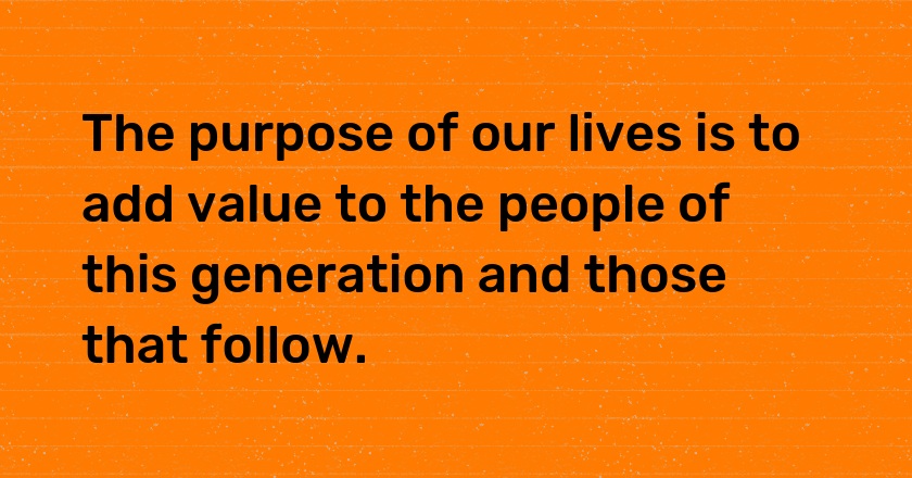 The purpose of our lives is to add value to the people of this generation and those that follow.