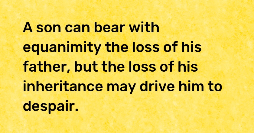 A son can bear with equanimity the loss of his father, but the loss of his inheritance may drive him to despair.