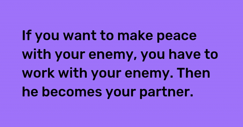 If you want to make peace with your enemy, you have to work with your enemy. Then he becomes your partner.