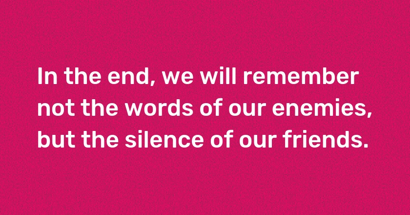 In the end, we will remember not the words of our enemies, but the silence of our friends.