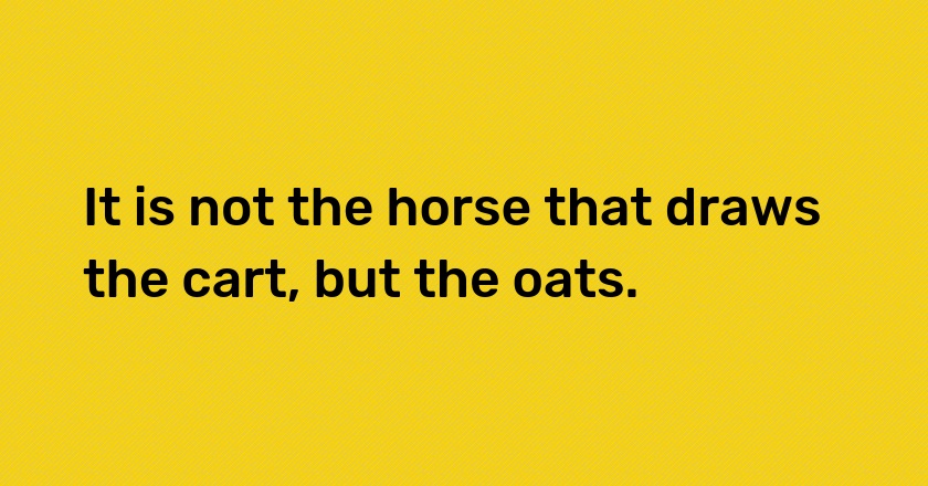 It is not the horse that draws the cart, but the oats.