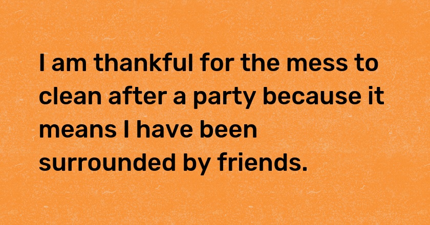 I am thankful for the mess to clean after a party because it means I have been surrounded by friends.