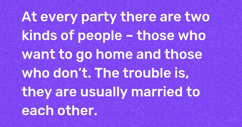 At every party there are two kinds of people – those who want to go home and those who don’t. The trouble is, they are usually married to each other.