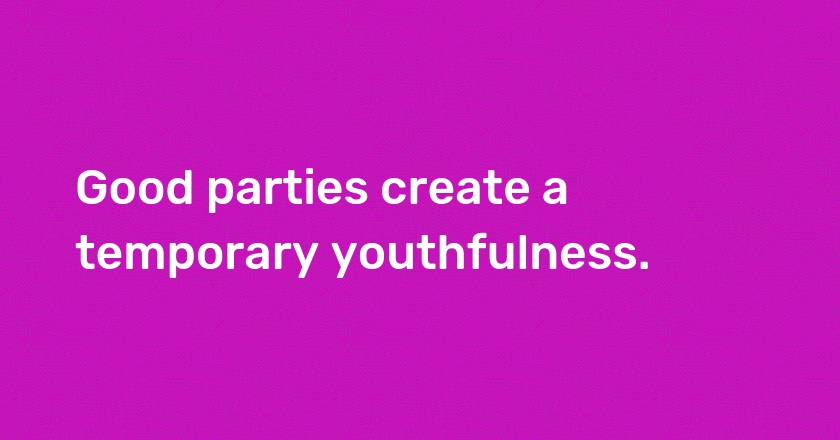 Good parties create a temporary youthfulness.