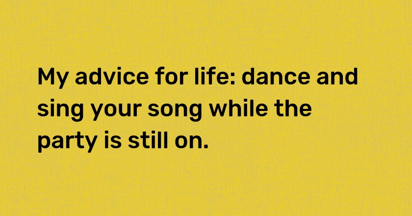 My advice for life: dance and sing your song while the party is still on.