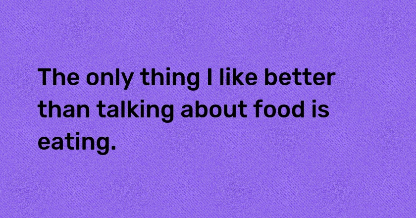 The only thing I like better than talking about food is eating.