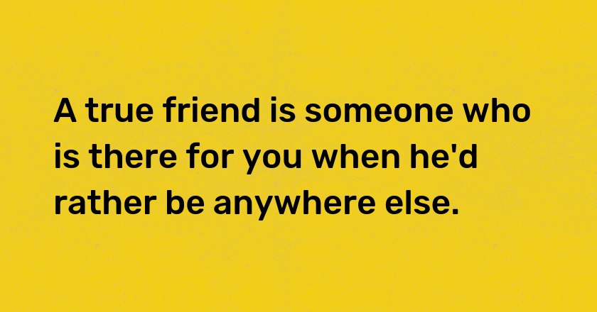 A true friend is someone who is there for you when he'd rather be anywhere else.